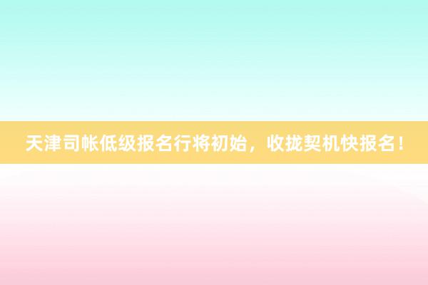 天津司帐低级报名行将初始，收拢契机快报名！